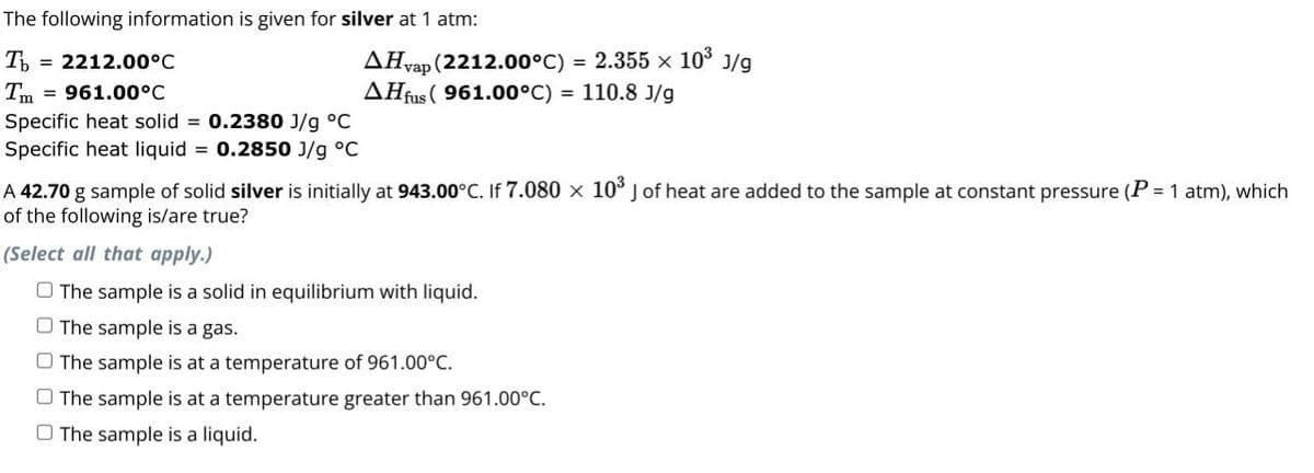 Specific heat solid
The following information is given for silver at 1 atm:
T
Tm
= 2212.00°C
= 961.00°C
AHvap (2212.00°C) = 2.355 x 103 3/9
J/g
AH (961.00°C) = 110.8 3/9
0.2380 J/g °C
0.2850 J/g °C
Specific heat liquid
A 42.70 g sample of solid silver is initially at 943.00°C. If 7.080 × 103 J of heat are added to the sample at constant pressure (P = 1 atm), which
of the following is/are true?
(Select all that apply.)
The sample is a solid in equilibrium with liquid.
The sample is a gas.
The sample is at a temperature of 961.00°C.
The sample is at a temperature greater than 961.00°C.
The sample is a liquid.