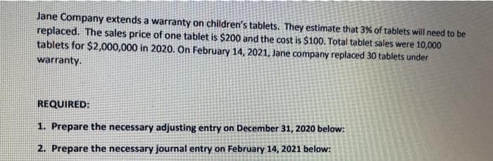 Jane Company extends a warranty on children's tablets. They estimate that 3% of tablets will need to be
replaced. The sales price of one tablet is $200 and the cost is $100. Total tablet sales were 10,000
tablets for $2,000,000 in 2020. On February 14, 2021, Jane company replaced 30 tablets under
warranty.
REQUIRED:
1. Prepare the necessary adjusting entry on December 31, 2020 below:
2. Prepare the necessary journal entry on February 14, 2021 below:
