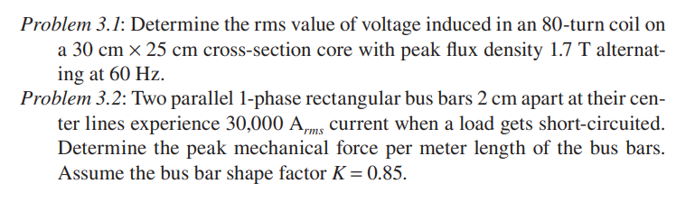 Problem 3.1: Determine the rms value of voltage induced in an 80-turn coil on
a 30 cm × 25 cm cross-section core with peak flux density 1.7 T alternat-
ing at 60 Hz.
Problem 3.2: Two parallel 1-phase rectangular bus bars 2 cm apart at their cen-
ter lines experience 30,000 A,ms current when a load gets short-circuited.
Determine the peak mechanical force per meter length of the bus bars.
Assume the bus bar shape factor K = 0.85.
