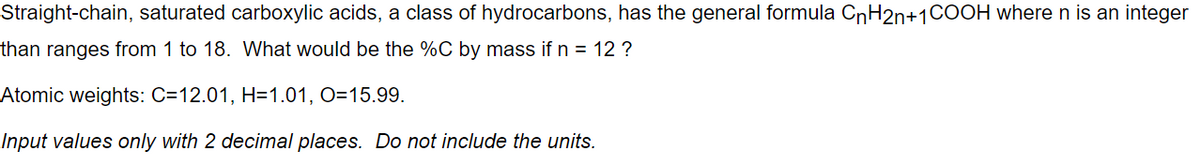 Straight-chain, saturated carboxylic acids, a class of hydrocarbons, has the general formula CnH2n+1COOH wheren is an integer
than ranges from 1 to 18. What would be the %C by mass if n = 12 ?
Atomic weights: C=12.01, H=1.01, O=15.99.
Input values only with 2 decimal places. Do not include the units.
