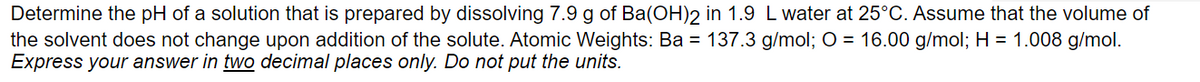 Determine the pH of a solution that is prepared by dissolving 7.9 g of Ba(OH)2 in 1.9 L water at 25°C. Assume that the volume of
the solvent does not change upon addition of the solute. Atomic Weights: Ba = 137.3 g/mol; O = 16.00 g/mol; H = 1.008 g/mol.
Express your answer in two decimal places only. Do not put the units.
