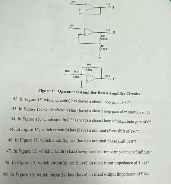 108
DA
101
102
OB
R2
35.0ka
R1
1.0ka
R4
5.0ka
103
R3
104
1.0kO
Figure 15: Operational Amplifier Based Amplifier Circuits
42. In Figure 15, which circuit(s) has (have) a closed loop gain of +1?
43. In Figure 15, which circuit(s) has (have) a closed loop gain of magnitude of 5?
44. In Figure 15, which circuit(s) has (have) a closed loop of magnitude gain of 6?
45. In Figure 15, which circuit(s) has (have) a nominal phase shift of 180°?
46. In Figure 15, which circuit(s) has (have) a nominal phase shift of 0°?
47. In Figure 15, which circuit(s) has (have) an ideal input impedance of infinity?
48. In Figure 15, which circuit(s) has (have) an ideal input impedance of 1 kſ2?
49. In Figure 15, which circuit(s) has (have) an ideal output impedance of O Q?
