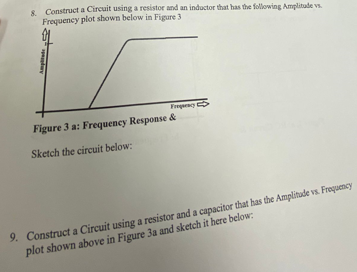 8 Construct a Circuit using a resistor and an inductor that has the following Amplitude vs.
Frequency plot shown below in Figure 3
Frequency
Figure 3 a: Frequency Response &
Sketch the circuit below:
9. Construct a Circuit using a resistor and a capacitor that has the Amplitude vs. Frequency
plot shown above in Figure 3a and sketch it here below:
Amplitude
