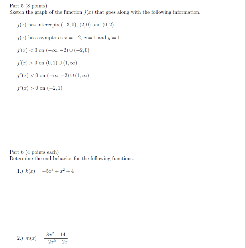 Part 5 (8 points)
Sketch the graph of the function j(x) that goes along with the following information.
j(x) has intercepts (-3,0), (2,0) and (0,2)
j(x) has asymptotes r = -2, x = 1 and y = 1
j'(x) < 0 on (-0, -2) U (-2,0)
j'(x) > 0 on (0, 1) U (1, 00)
j"(x) < 0 on (-0, –2) U (1, 0)
j"(x) > 0 on (-2, 1)
Part 6 (4 points each)
Determine the end behavior for the following functions.
1.) k(x) = –5x³ +x² + 4
8x2 – 14
2.) m(x) =
-2x2 + 2x
