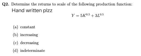 Q2. Determine the returns to scale of the following production function:
Hand written plzz
Y = 5K0.5 +3L0.5
(a) constant
(b) increasing
(c) decreasing
(d) indeterminate