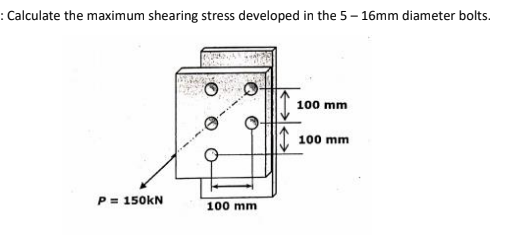 : Calculate the maximum shearing stress developed in the 5– 16mm diameter bolts.
100 mm
100 mm
P= 150KN
100 mm
