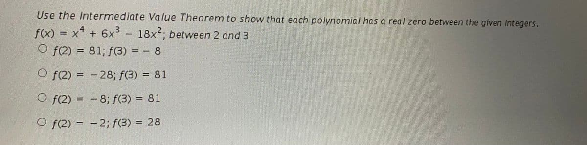 Use the Intermediate Value Theorem to show that each polynomial has a real zero between the given integers.
= x* + 6x -
4
2.
f(x)
O f(2) = 81; f(3) = – 8
18x; between 2 and 3
%3D
O f(2) = - 28; f(3) = 81
%3D
%D
O f(2) = -8; f(3) = 81
O f(2) = - 2; f(3) = 28
%3D
%3D
