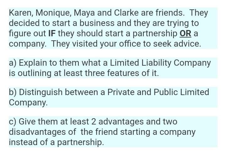 Karen, Monique, Maya and Clarke are friends. They
decided to start a business and they are trying to
figure out IF they should start a partnership OR a
company. They visited your office to seek advice.
a) Explain to them what a Limited Liability Company
is outlining at least three features of it.
b) Distinguish between a Private and Public Limited
Company.
c) Give them at least 2 advantages and two
disadvantages of the friend starting a company
instead of a partnership.
