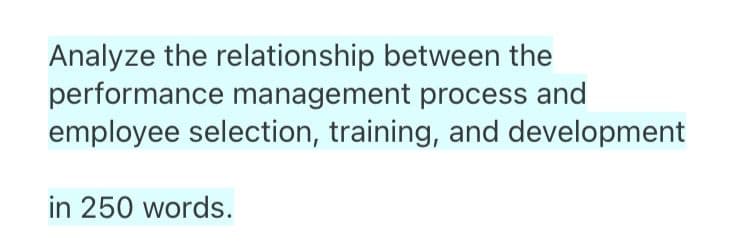 Analyze the relationship between the
performance management process and
employee selection, training, and development
in 250 words.
