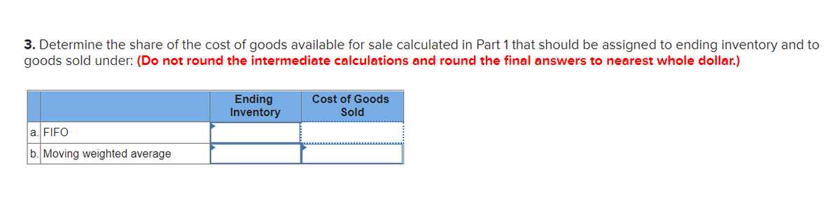 3. Determine the share of the cost of goods available for sale calculated in Part 1 that should be assigned to ending inventory and to
goods sold under: (Do not round the intermediate calculations and round the final answers to nearest whole dollar.)
Cost of Goods
Ending
Inventory
Sold
a. FIFO
b. Moving weighted average
