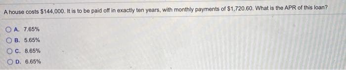 A house costs $144,000. It is to be paid off in exactly ten years, with monthly payments of $1,720.60. What is the APR of this loan?
O A. 7.65%
O B. 5.65%
O C. 8.65%
O D. 6.65%
