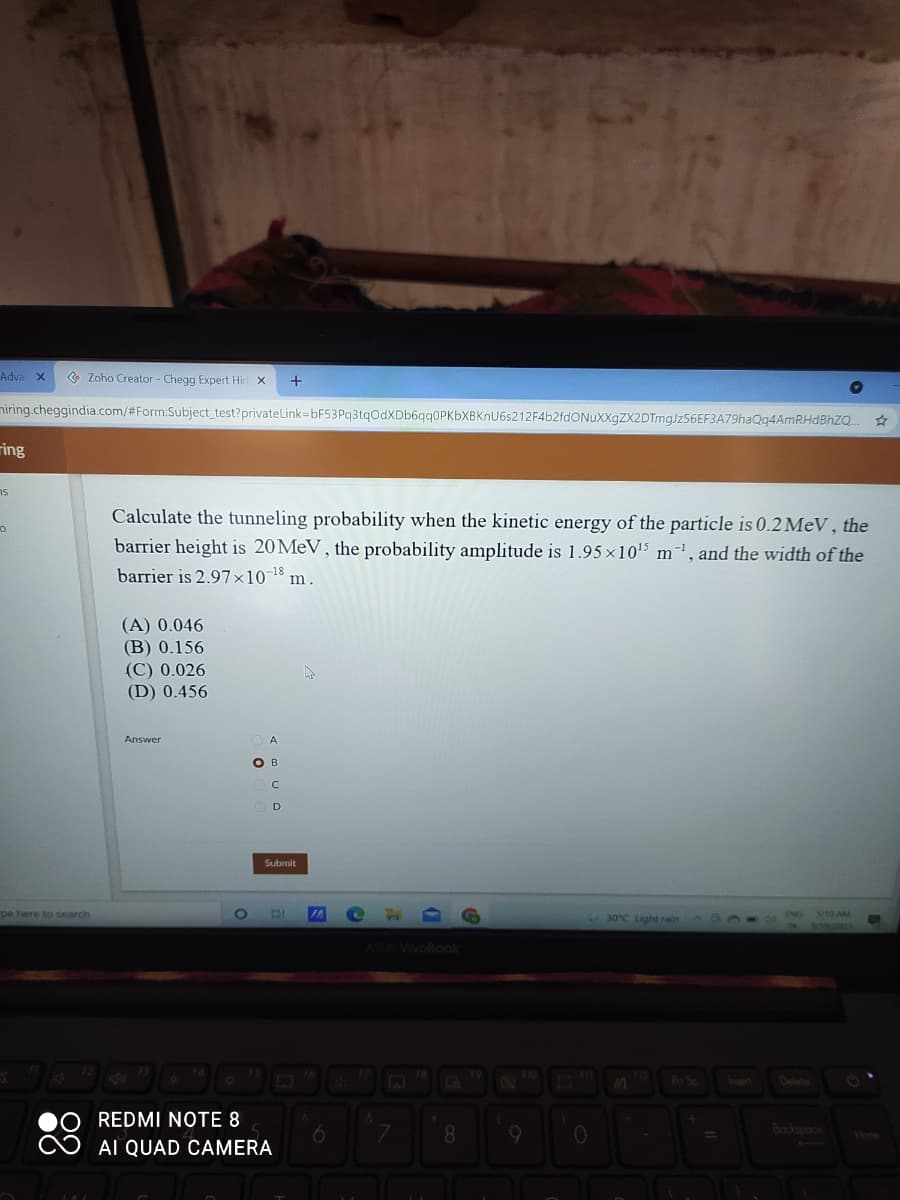 Adva x
• Zoho Creator - Chegg Expert Hir
niring.cheggindia.com/#Form:Subject_test?privateLink=bF53Pq3tqOdXDb6qq0PKbXBKnU6s212F4b2fdONuXXgZX2DTmg/z56EF3A79haQq4AmRHdBhZQ.
ring
ns
Calculate the tunneling probability when the kinetic energy of the particle is 0.2 MeV, the
barrier height is 20MEV, the probability amplitude is 1.95 x105 m', and the width of the
barrier is 2.97×1018 m.
(A) 0.046
(B) 0.156
(C) 0.026
(D) 0.456
Answer
A
O B
D
Submit
pe here to search
30°C Light rain
S10 AM
ASUS VIvoBook
Pt Sc
Insest
Delete
REDMI NOTE 8
8.
Bockspooe
Vione
AI QUAD CAMERA
