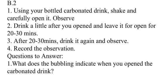 В.2
1. Using your bottled carbonated drink, shake and
carefully open it. Observe
2. Drink a little after you opened and leave it for open for
20-30 mins.
3. After 20-30mins, drink it again and observe.
4. Record the observation.
Questions to Answer:
1.What does the bubbling indicate when you opened the
carbonated drink?
