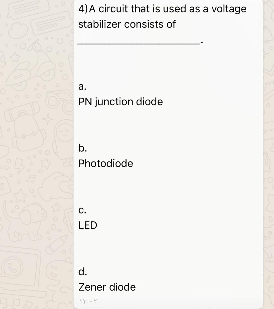 4) A circuit that is used as a voltage
stabilizer consists of
а.
PN junction diode
b.
Photodiode
C.
LED
d.
Zener diode
