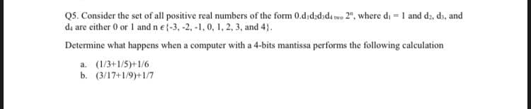 Q5. Consider the set of all positive real numbers of the form 0.dıd;dəda we 2", where di = 1 and d;, ds, and
da are either 0 or 1 and n e (-3, -2, -1, 0, 1, 2, 3, and 4}.
Determine what happens when a computer with a 4-bits mantissa performs the following calculation
a. (1/3+1/5)+1/6
b. (3/17+1/9)+1/7
