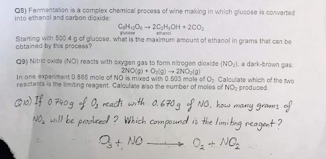 Q8) Fermentation is a complex chemical process of wine making in which glucose is converted
into ethanol and carbon dioxide:
CSH12O62C2H5OH + 2CO2
glucose
ethanol
Starting with 500.4 g of glucose, what is the maximum amount of ethanol in grams that can be
obtained by this process?
Q9) Nitric oxide (NO) reacts with oxygen gas to form nitrogen dioxide (NO2), a dark-brown gas:
2NO(g) + O2(g)→ 2NO2(g)
In one experiment 0.886 mole of NO is mixed with 0.503 mole of O2. Calculate which of the two
reactants is the limiting reagent. Calculate also the number of moles of NO2 produced.
Q10) If 0740g of Og reacts with 0.670 g of NO, how many grams of
NO, will be produced ? Which compound is the limiting reagent?
Q+ NO.
- O2 + NG
