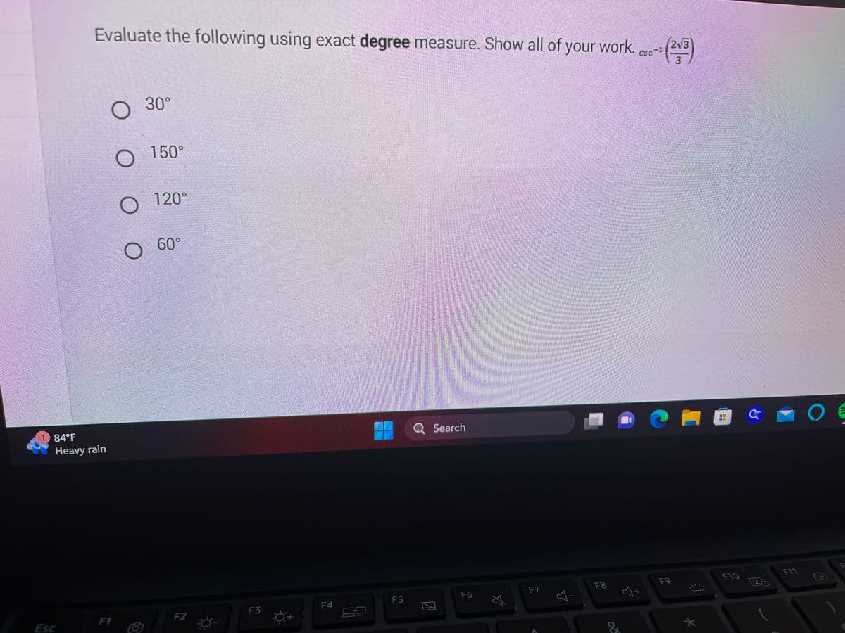 OP
Evaluate the following using exact degree measure. Show all of your work. cse-
(213)
84°F
Heavy rain
Esc
F1
O
30°
150°
120°
O
O 60°
F2
F3
F4
F5
Q Search
F6
☆
F7
Y
F8
F9
21
OG O
F10
F11