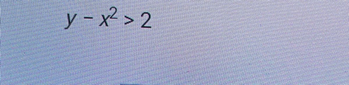 The inequality shown in the image is:

\[ y - x^2 > 2 \]

This describes a region in the coordinate plane. Specifically, it represents the set of all points \((x, y)\) for which the \( y \) value is greater than \( x^2 + 2 \).

In more detail:
- \( x^2 \): This term represents a parabolic curve with its vertex at the origin \((0,0)\) and opening upwards. 
- \( + 2 \): This shifts the entire parabola upwards by 2 units.
- The inequality \(>\) indicates that we are interested in the region above this parabola.

Graphically, this would be represented by shading the area above the parabola defined by \( y = x^2 + 2 \). The boundary itself, \( y = x^2 + 2 \), is not included in this region since the inequality is strictly greater than (\(>\)) and not greater than or equal to (\(\geq\)).