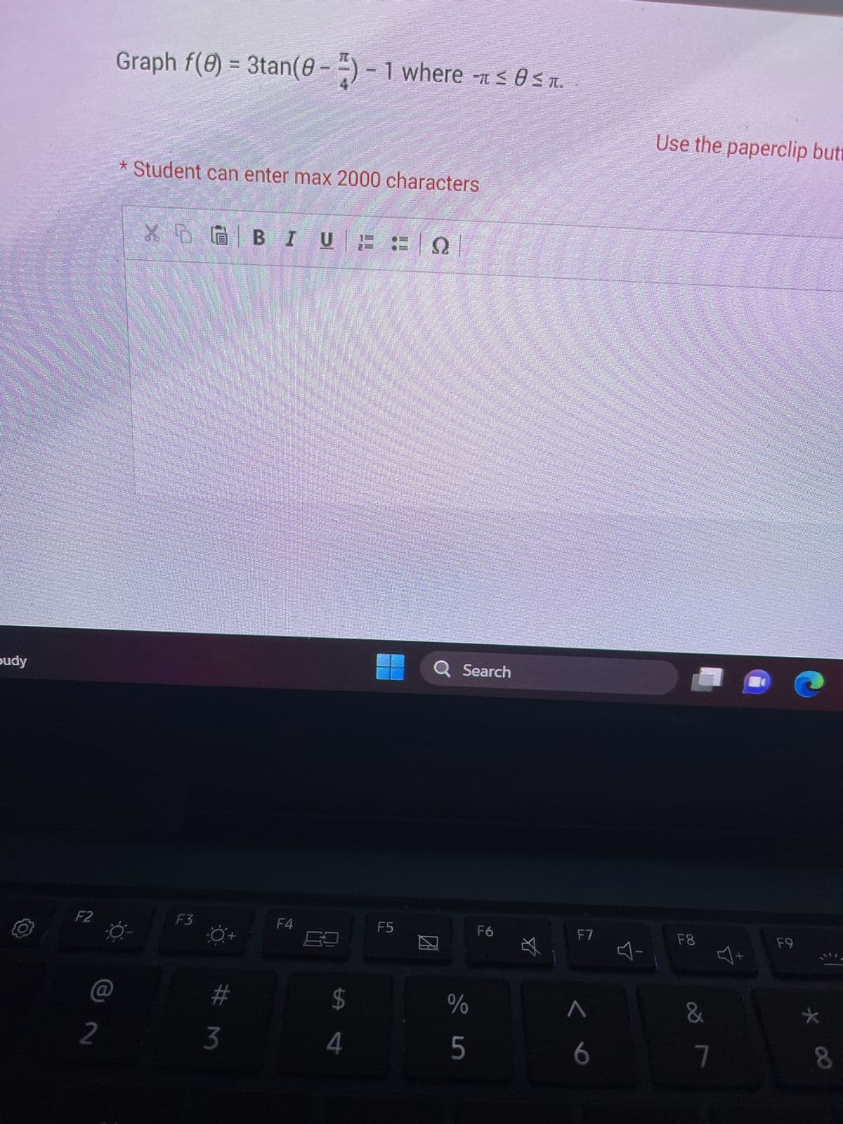 budy
F2
2
Graph f(0) = 3tan (0-2) - 1 where ≤ 0≤.
-
* Student can enter max 2000 characters
X
NGBIUFFO
F3
#m
3
F4
$
4
F5
Q Search
2
de in
%
5
F6
☆
F7
6
Use the paperclip butt
F8
-
&
7
Y
F9
8