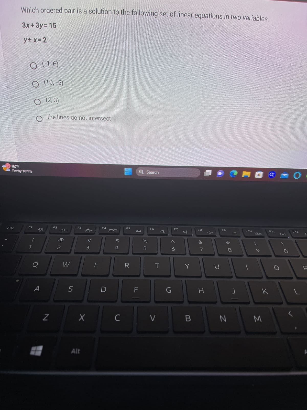 Which ordered pair is a solution to the following set of linear equations in two variables.
3x+3y= 15
y+x=2
Esc
O (-1,6)
O (10,-5)
(2,3)
O the lines do not intersect
82°F
Partly sunny
F1
1
Q
A
Z
F2
2
W
S
F3
X
Alt
#M
3
E
F4
D
69
SAL
$
4
C
F5
R
Q Search
20
F
%
5
F6
T
V
$
G
F7
6
Y
Y
B
F8
&
7
H
U
F9
* 00
N
€1
J
F10
28
G
M
F11
K
O
F12
L
P
