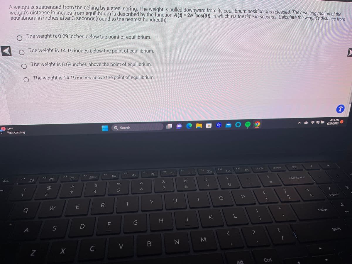 A weight is suspended from the ceiling by a steel spring. The weight is pulled downward from its equilibrium position and released. The resulting motion of the
weight's distance in inches from equilibrium is described by the function A (t) = 2e *cos(3), in which tis the time in seconds. Calculate the weight's distance from
equilibrium in inches after 3 seconds(round to the nearest hundredth).
82°F
Rain coming
Esc
F1
1
1
The weight is 0.09 inches below the point of equilibrium.
Q
The weight is 14.19 inches below the point of equilibrium.
A
The weight is 0.09 inches above the point of equilibrium.
The weight is 14.19 inches above the point of equilibrium.
Z
F2
2
W
S
F3
X
#M
3
E
F4
D
$
4
C
F5
R
F
Q Search
%
5
F6
V
T
X
G
A
6
F7
4-
Y
B
F8
&
887
H
+
U
N
F9
X
8
J
S
F10
28
9
M
K
a
F11
0
O
F12
L
P
Alt
Prt Sc
{
[
Ctrl
Insert
Del
Backspace
4:15 PM
6/17/2023
ㄱ
✰
Enter
Home
Shift
Q
▸