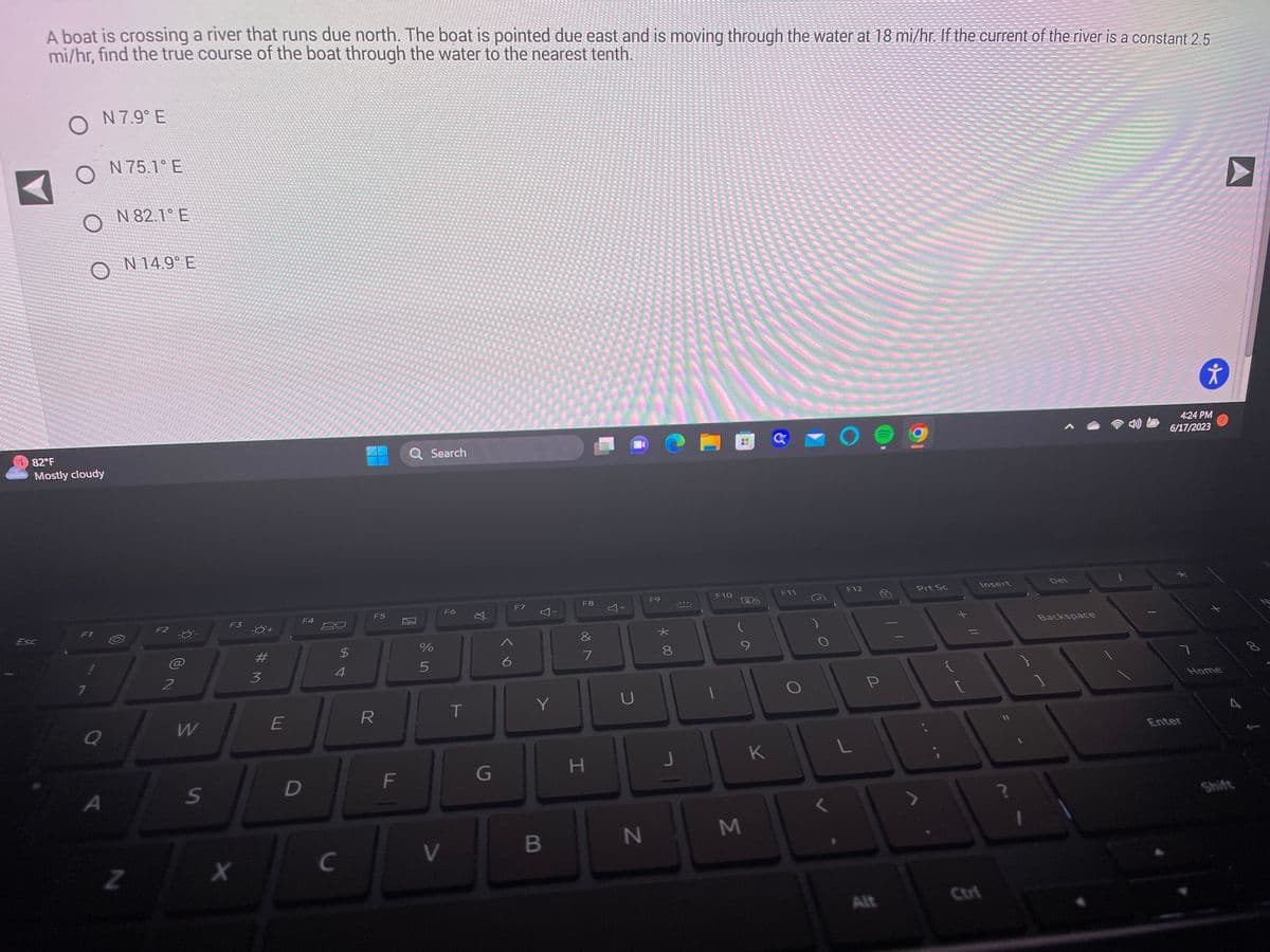 SP Teukupuk ja
- As a jout and misma
da je
any Sage Bord
A boat is crossing a river that runs due north. The boat is pointed due east and is moving through the water at 18 mi/hr. If the current of the river is a constant 2.5
mi/hr, find the true course of the boat through the water to the nearest tenth.
Pitop-synth
THE REA
CEP 3 E but y
******S
da
refuzul
O
O N 75.1°E
O
ABAP
de J
N 7.9° E
82°F
Mostly cloudy
F1
1
Q
A
N 82.1 E
O
N 14.9° E
Z
F2
2
W
S
F3
X
#M
3
E
F4
D
C
54
$
F5
R
F
Q Search
%
5
V
F6
T
X
G
6
F7
Y
Y
B
F8
7
H
+
U
N
F9
* 00
8
J
F10
H
M
26
K
C
F11
F12
L
P
Alt
Prt Sc
{
Insert
?
Del
Backspace
4:24 PM
6/17/2023
7
Ť
Enter
x
Home
4
Shift
00