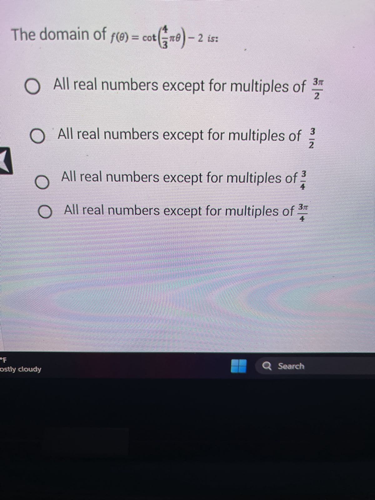 =
The domain of f(e) = cot(0) -
O All real numbers except for multiples of 2
O All real numbers except for multiples of 2/3
All real numbers except for multiples of
оо
- 2 is:
3T
O All real numbers except for multiples of
4
"F
ostly cloudy
Q Search