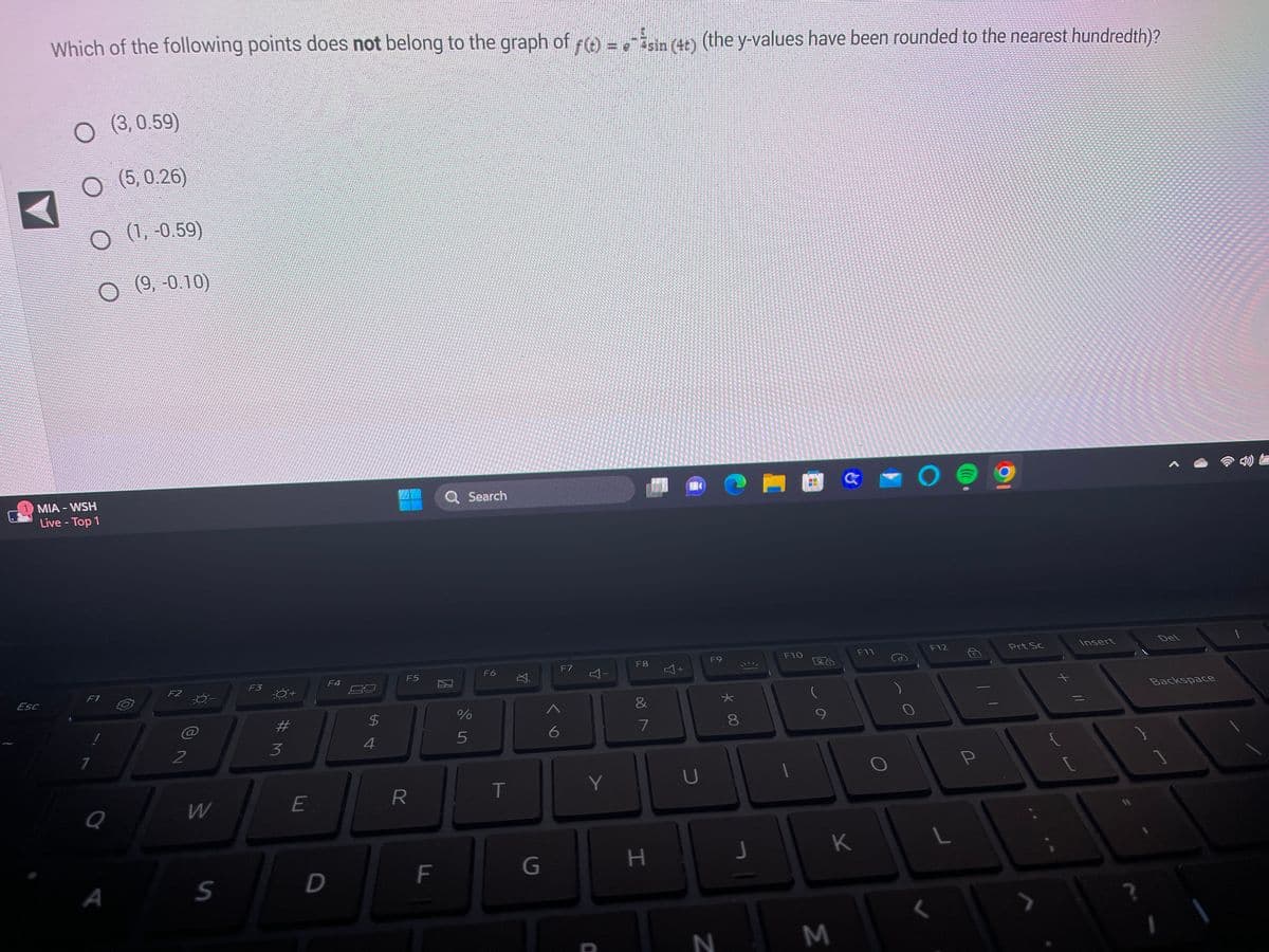 Which of the following points does not belong to the graph of ƒ(t) = sin (4+) (the y-values have been rounded to the nearest hundredth)?
Esc
O (3,0.59)
O
(5, 0.26)
O
MIA - WSH
Live - Top 1
F1
1
Q
A
(1, -0.59)
(9,-0.10)
F2
2
W
S
F3
-O+
#
3
E
D
F4
54
$
4
F5
R
F
Q Search
de In
%
5
F6
T
G
A
6
F7
Y
I
Y
F8
&
7
H
+
U
F9
* 00
N
8
J
F10
M
C
K
F11
O
F12
L
<
P
Prt Sc
[
Insert
?
Del
Backspace
1