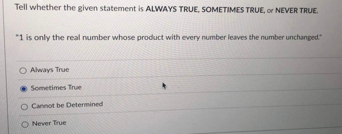 Tell whether the given statement is ALWAYS TRUE, SOMETIMES TRUE, or NEVER TRUE.
"1 is only the real number whose product with every number leaves the number unchanged."
Always True
Sometimes True
Cannot be Determined
ONever True