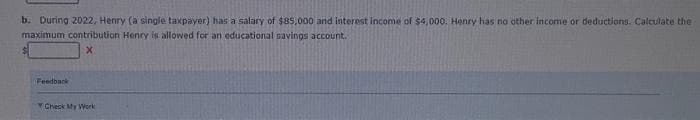 b. During 2022, Henry (a single taxpayer) has a salary of $85,000 and interest income of $4,000. Henry has no other income or deductions. Calculate the
maximum contribution Henry is allowed for an educational savings account.
X
Feedback
Check My Work