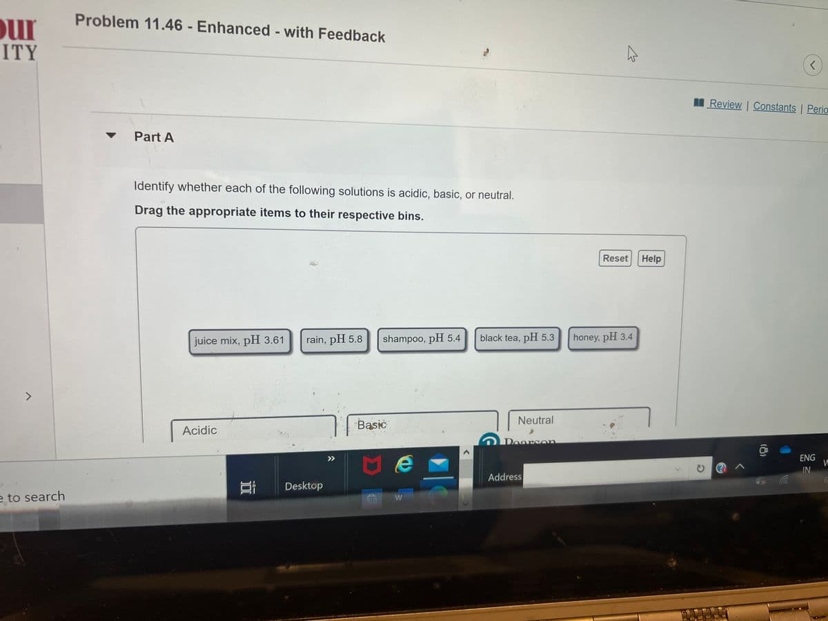 our
ITY
7
e to search
Problem 11.46 - Enhanced - with Feedback
▼ Part A
Identify whether each of the following solutions is acidic, basic, or neutral.
Drag the appropriate items to their respective bins.
juice mix, pH 3.61
Acidic
100
rain, pH 5.8
Desktop
>>>
shampoo, pH 5.4
Basic
Me
CO W
black tea, pH 5.3
Neutral
Doarson
Address
Reset Help
honey, pH 3.4
r
Review | Constants | Perio
(8)
ENG
IN
W
6