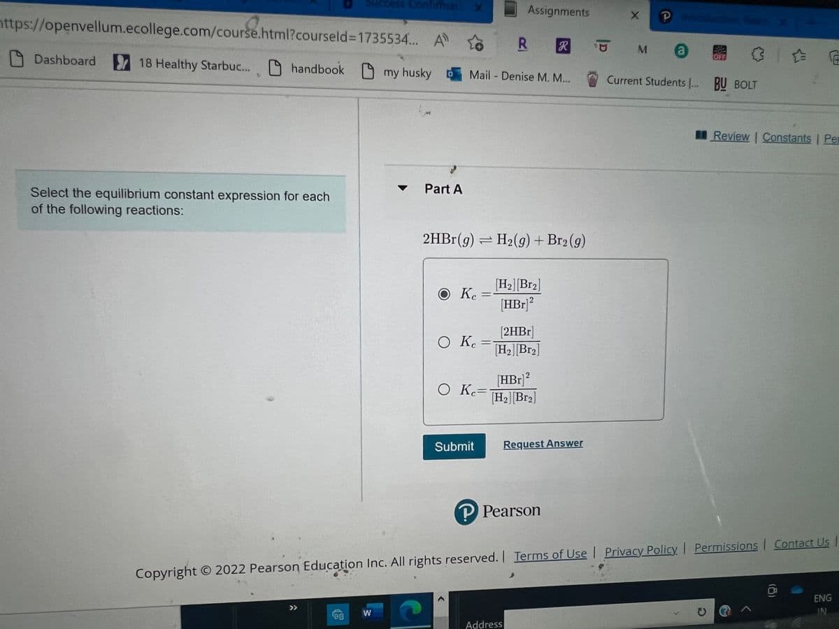 **Equilibrium Constant Expression for Reactions**

This exercise requires you to select the equilibrium constant expression for the following reaction:

\[ 2HBr (g) \rightleftharpoons H_2 (g) + Br_2 (g) \]

**Part A**

Given the equilibrium reaction:
\[ 2HBr(g) \rightleftharpoons H_2(g) + Br_2(g) \]

Choose the correct equilibrium constant expression \( K_c \):

1. \( K_c = \frac{[H_2] [Br_2]}{[HBr]^2} \)
2. \( K_c = \frac{2[HBr]}{[H_2] [Br_2]} \)
3. \( K_c = \frac{[HBr]^2}{[H_2] [Br_2]} \)

Provide your answer by selecting the appropriate option.

---

**Submit Button:**

After making your selection, click the "Submit" button to register your answer.

---

**Important:**
- Ensure you understand the concept of equilibrium constant expressions.
- The equilibrium constant \( K_c \) for a reaction \( aA + bB \rightleftharpoons cC + dD \) is expressed as:
  \[ K_c = \frac{[C]^c[D]^d}{[A]^a[B]^b} \]

---

**© 2022 Pearson Education Inc. All rights reserved.**
- [Terms of Use](#)
- [Privacy Policy](#)
- [Permissions](#)
- [Contact Us](#)