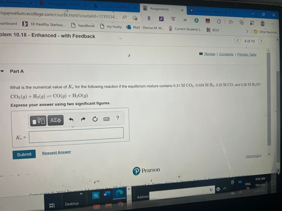 thy Alternative X BU Homepage - INTRO X b Success Confirmatic X
/openvellum.ecollege.com/course.html?courseld=1735534... A
R R
ashboard
18 Healthy Starbuc...
handbook my husky
Mail - Denise M. M...
blem 10.18 - Enhanced - with Feedback
> |
<
4 of 10
Review | Constants | Periodic Table
▼
Part A
What is the numerical value of Ke for the following reaction if the equilibrium mixture contains 0.31 M CO2, 0.029 M H₂, 0.25 M CO, and 0.28 M H₂O?
CO₂(g) + H₂(g) = CO(g) + H₂O(g)
Express your answer using two significant figures.
?
VE ΑΣΦ
Kc =
Submit
P Pearson
9:04 AM
Drivacy Policy | Dormissions Contact Us L
ENG
Monday
IN
6/20/2022
@ ^
L
Request Answer
022 Pearson Education Inc. All rights reserved
>>
CO
W
Address
Convright © 2022 D
O
Bi Desktop
Assignments
Terms of Ice
X
℗ Introduction: React x +
a SE ✰ ✰
M
Current Students ... BU BOLT
0
à
X
800
Other favorites
>