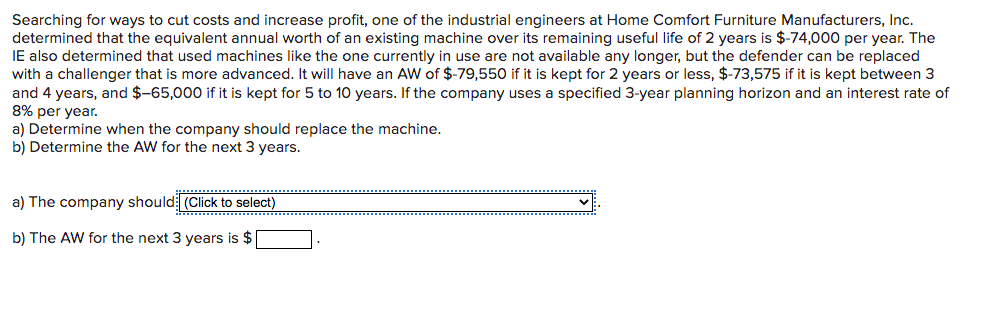 Searching for ways to cut costs and increase profit, one of the industrial engineers at Home Comfort Furniture Manufacturers, Inc.
determined that the equivalent annual worth of an existing machine over its remaining useful life of 2 years is $-74,000 per year. The
IE also determined that used machines like the one currently in use are not available any longer, but the defender can be replaced
with a challenger that is more advanced. It will have an AW of $-79,550 if it is kept for 2 years or less, $-73,575 if it is kept between 3
and 4 years, and $-65,000 if it is kept for 5 to 10 years. If the company uses a specified 3-year planning horizon and an interest rate of
8% per year.
a) Determine when the company should replace the machine.
b) Determine the AW for the next 3 years.
a) The company should (Click to select)
b) The AW for the next 3 years is $
