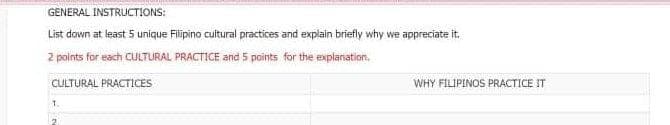 GENERAL INSTRUCTIONS:
List down at least 5 unique Filipino cuitural practices and explain briefly why we appreciate it.
2 points for each CULTURAL PRACTICE and 5 points for the explanation.
CULTURAL PRACTICES
WHY FILIPINOS PRACTICE IT
1.
