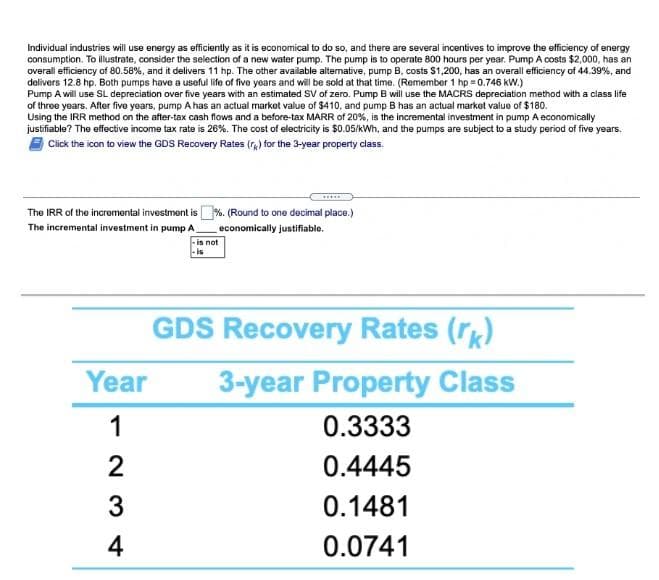 Individual industries will use energy as efficiently as it is economical to do so, and there are several incentives to improve the efficiency of energy
consumption. To illustrate, consider the selection of a new water pump. The pump is to operate 800 hours per year. Pump A costs $2,000, has an
overall efficiency of 80.58%, and it delivers 11 hp. The other available altemative, pump B, costs $1,200, has an overall efficiency of 44.39%, and
delivers 12.8 hp. Both pumps have a useful life of five years and will be sold at that time. (Remember 1 hp = 0.746 kW.)
Pump A will use SL depreciation over five years with an estimated SV of zero. Pump B will use the MACRS depreciation method with a class life
of three years. After five years, pump A has an actual market value of $410, and pump B has an actual market value of $180.
Using the IRR method on the after-tax cash flows and a before-tax MARR of 20%, is the incremental investment in pump A economically
justifiable? The effective income tax rate is 26%. The cost of electricity is $0.05/kWh, and the pumps are subject to a study period of five years.
Click the icon to view the GDS Recovery Rates (r) for the 3-year property class.
The IRR of the incremental investment is %. (Round to one decimal place.)
The incremental investment in pump A
economically justifiable.
-is not
GDS Recovery Rates (r)
Year
3-year Property Class
1
0.3333
0.4445
3
0.1481
4
0.0741
