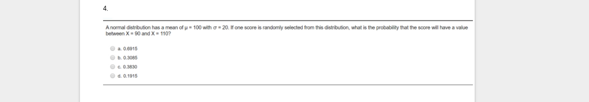 4.
Anormal distribution has a mean of u = 100 witho = 20. If one score is randomly selected from this distribution, what is the probability that the score will have a value
between X- 90 and X= 110?
O a. 0.6915
O b. 0.3085
O c. 0.3830
O d. 0.1915
