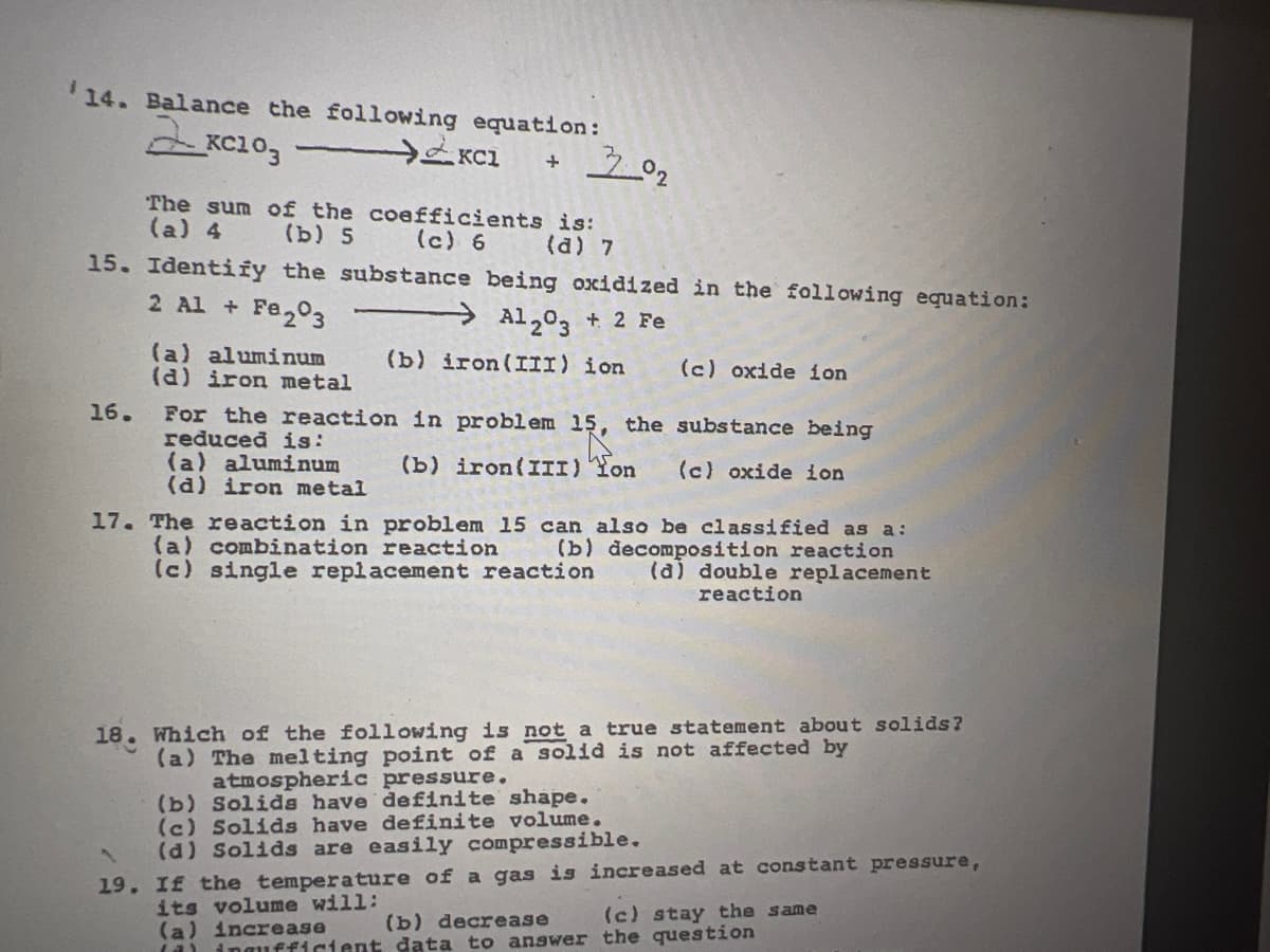 14. Balance the following equation:
The sum of the coefficients is:
(a) 4
(b) 5
(c) 6
(a) 7
15. Identify the substance being oxidized in the following equation:
2 Al + Fe203
Al203 + 2 Fe
(a) aluminum
(d) iron metal
(b) iron(III) ion
(c) oxide ion
16.
For the reaction in problem 15, the substance being
reduced is:
(a) aluminum
(d) iron metal
(b) iron(III) Yon
(c) oxide ion
17. The reaction in problem 15 can also be classified as a:
(a) combination reaction
(c) single replacement reaction
(b) decomposition reaction
(a) double replacement
reaction
18. Which of the following is not a true statement about solids?
(a) The melting point of a solid is not affected by
atmospheric pressure.
(b) Solida have definite shape.
(c) Solids have definite volume.
(d) Solids are easily compressible.
19. If the temperature of a gas is increased at constant pressure,
its volume will:
(a) increase
(a) ingufficient data to answer the question
(b) decrease
(c) stay the same
