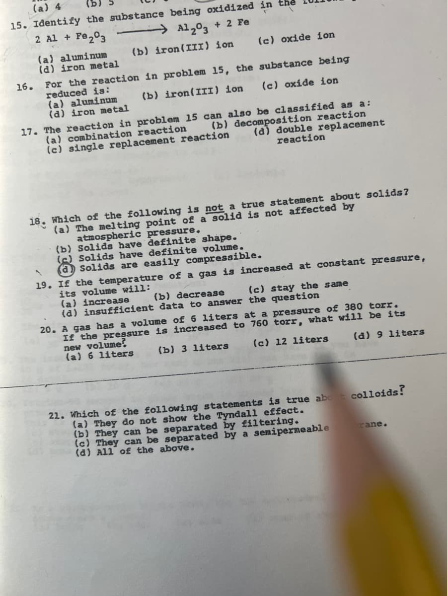 (a) 4
15. Identify the substance being oxidized in the
2 Al + Fe203
→Al,03 + 2 Fe
(b) iron(III) ion
(c) oxide ion
(a) aluminum
(a) iron metal
For the reaction in problem 15, the substance being
reduced is:
(a) aluminum
(a) iron metal
16.
(b) iron(III) ion
(c) oxíde ion
17. The reaction in problem 15 can also be classified as a:
(b) decomposition reaction
(a) double replacement
(a) combination reaction
(c) single replacement reaction
reaction
Which of the following is not a true statement about solids?
(a) The melting point of a solid is not affected by
atmospheric pressure.
(b) Solids have definite shape.
(6) Solids have definite volume.
(a) Solids are easily compressible.
19. If the temperature of a gas is increased at constant pressure,
its volume will:
(a) increase
(a) insufficient đata to answer the question
18.
(b) decrease
(c) stay the same
20. A gas has a volume of 6 liters at a pressure of 380 torr.
If the pressure is increased to 760 torr, what will be its
new volume?
(a) 6 liters
(b) 3 liters
(c) 12 liters
(d) 9 liters
21. Which of the following statements is true abot colloids!
(a) They do not show the Tyndall effect.
(b) They can be separated by filtering.
(c) They can be separated by a semipermeable
(a) All of the above.
rane.
