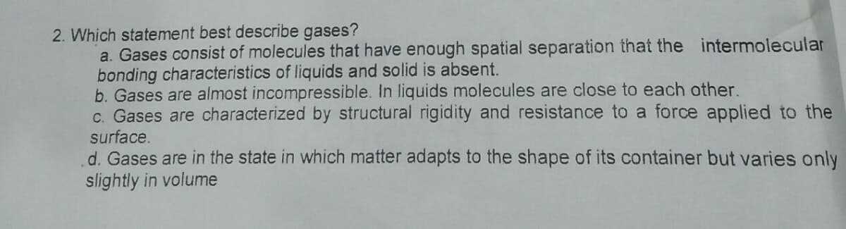 2. Which statement best describe gases?
a. Gases consist of molecules that have enough spatial separation that the intermolecular
bonding characteristics of liquids and solid is absent.
b. Gases are almost incompressible. In liquids molecules are close to each other.
c. Gases are characterized by structural rigidity and resistance to a force applied to the
surface.
d. Gases are in the state in which matter adapts to the shape of its container but varies only
slightly in volume
