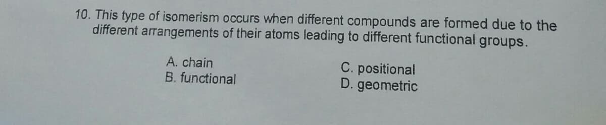 10. This type of isomerism occurs when different compounds are formed due to the
different arrangements of their atoms leading to different functional groups.
A. chain
B. functional
C. positional
D. geometric
