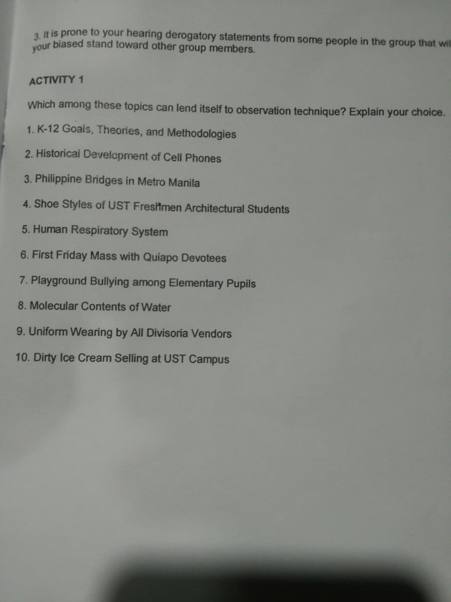 3. It is prone to your hearing derogatory statements from some people in the group that will
our biased stand toward other group members.
ACTIVITY 1
Which among these topics can lend itself to observation technique? Explain your choice.
1. K-12 Goais, Theories, and Methodologies
2. Historicai Development of Cell Phones
3. Philippine Bridges in Metro Manila
4. Shoe Styles of UST Fresitmen Architectural Students
5. Human Respiratory System
6. First Friday Mass with Quiapo Devotees
7. Playground Bullying among Elementary Pupils
8. Molecular Contents of Water
9. Uniform Wearing by All Divisoria Vendors
10. Dirty Ice Cream Selling at UST Campus
