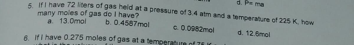 d. P= ma
E lfl have 72 liters of gas held at a pressure of 3.4 atm and a temperature of 225 K, how
many moles of gas do I have?
a. 13.0mol
b. 0.4587mol
c. 0.0982mol
d. 12.6mol
6 Ifl have 0.275 moles of gas at a temperature of 76 K
