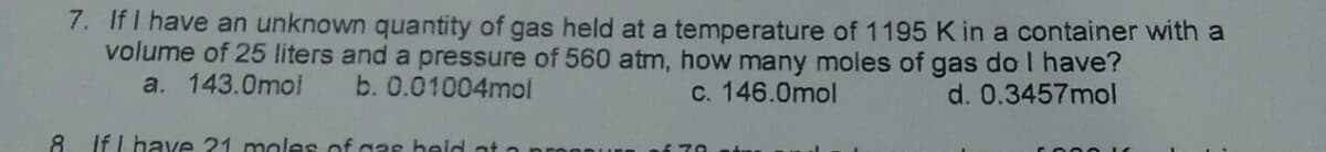 7. If I have an unknown quantity of gas held at a temperature of 1195 K in a container with a
volume of 25 liters and a pressure of 560 atm, how many moles of
a. 143.0mol
gas do I have?
d. 0.3457mol
b. 0.01004mol
C. 146.0mol
8.
If I have 21 males of g3s held at a
