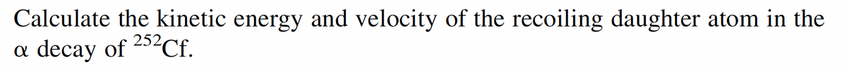 Calculate the kinetic energy and velocity of the recoiling daughter atom in the
decay of 252Cf.
