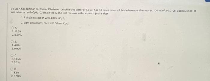 Solute A has partition coefficient K between benzene and water of 1.8 ie. A is 1.8 times more soluble in benzene than water. 100 ml of a 0.010M aqueous sol" of
A is extracted with CaHe Calculate the % of A that remains in the aqueous phase after
1. A single extraction with 400mls CeHs.
2. Eight extractions, each with S0 mis CH
1. 12.2%
2.0.59%
O B.
1.4.8%
2.0.02%
1.13.5%
2.5.7%
OD.
1.8.5%
2.0.53%
