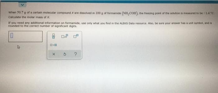 When 50.7 g of a certain molecular compound x are dissolved in 100 g of formamide (NH, COH), the freezing point of the solution is measured to be -1A°C.
Calculate the molar mass of X.
If you need any additional information on formamide, use only what you find in the ALEKS Data resource. Also, be sure your answer has a unit symbol, and is
rounded to the correct number of significant digits.
음 . P
