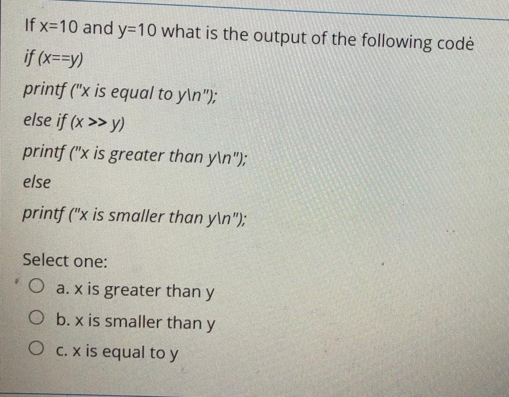 If x=10 and y=10 what is the output of the following codè
if (x=D-y)
printf ("x is equal to y\n");
else if (x >> y)
printf ("x is greater than y\n");
else
printf ("x is smaller than y\n");
Select one:
O a. x is greater than y
O b. x is smaller than y
O C.x is equal to y
