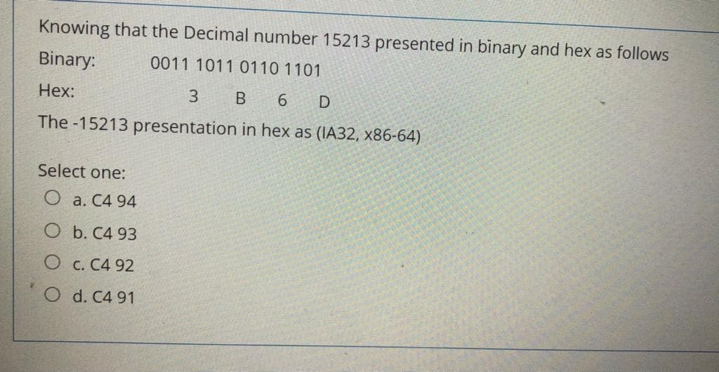 Knowing that the Decimal number 15213 presented in binary and hex as follows
Binary:
0011 1011 0110 1101
Hex:
3
B 6 D
The -15213 presentation in hex as (IA32, x86-64)
Select one:
O a. C4 94
O b. C4 93
O c. C4 92
O d. C4 91
