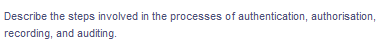 Describe the steps involved in the processes of authentication, authorisation,
recording, and auditing.
